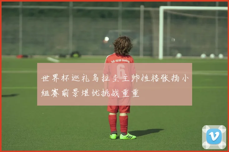 世界杯巡礼乌拉圭主帅性格张扬小组赛前景堪忧挑战重重