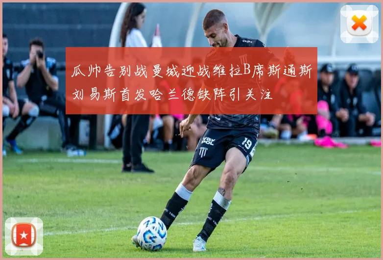 瓜帅告别战曼城迎战维拉B席斯通斯刘易斯首发哈兰德缺阵引关注