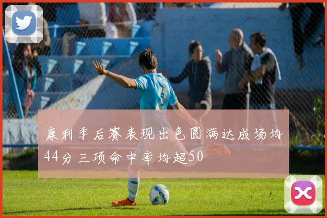 康利季后赛表现出色圆满达成场均44分三项命中率均超50