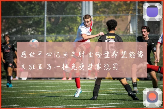 慈世平回忆当年肘击哈登希望能像文班亚马一样免受禁赛惩罚