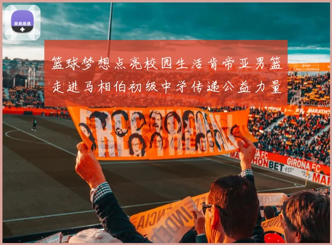 篮球梦想点亮校园生活肯帝亚男篮走进马相伯初级中学传递公益力量