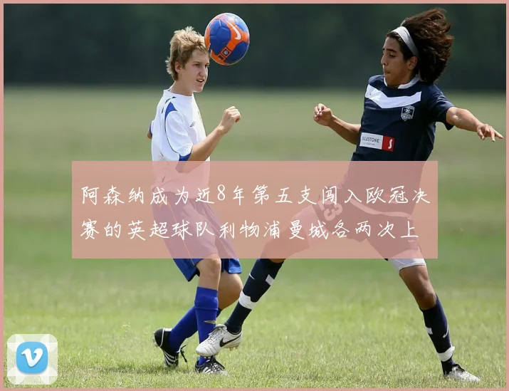 阿森纳成为近8年第五支闯入欧冠决赛的英超球队利物浦曼城各两次上演辉煌