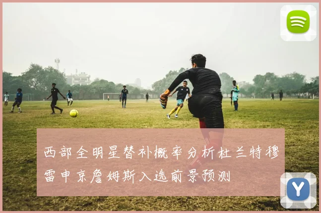 西部全明星替补概率分析杜兰特穆雷申京詹姆斯入选前景预测