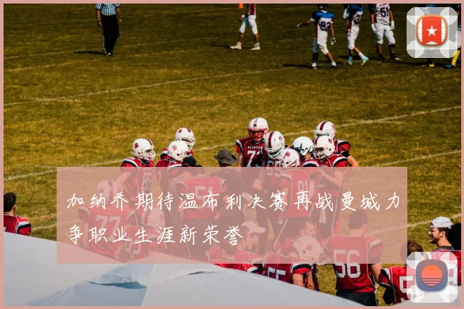 加纳乔期待温布利决赛再战曼城力争职业生涯新荣誉